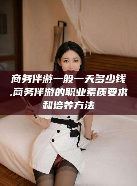 简阳商务伴游一般一天多少钱,商务伴游的职业素质要求和培养方法