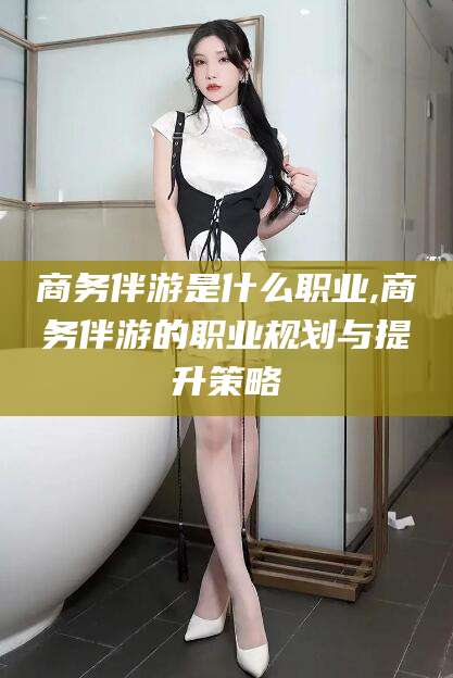 简阳商务伴游是什么职业,商务伴游的职业规划与提升策略