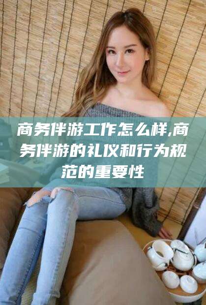 简阳商务伴游工作怎么样,商务伴游的礼仪和行为规范的重要性