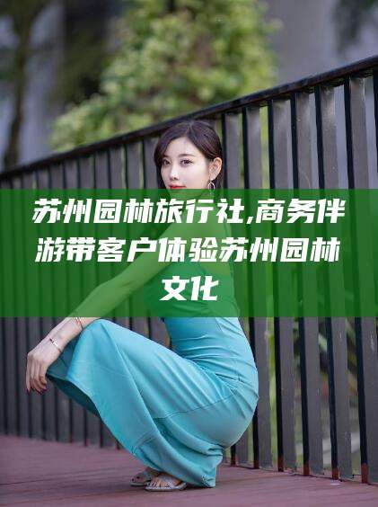 简阳苏州园林旅行社,商务伴游带客户体验苏州园林文化