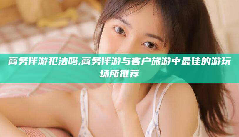 简阳商务伴游犯法吗,商务伴游与客户旅游中最佳的游玩场所推荐