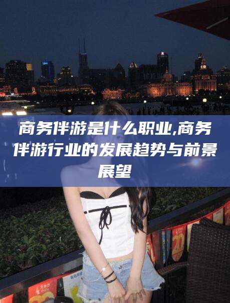 简阳商务伴游是什么职业,商务伴游行业的发展趋势与前景展望