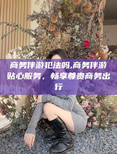 简阳商务伴游犯法吗,商务伴游贴心服务，畅享尊贵商务出行