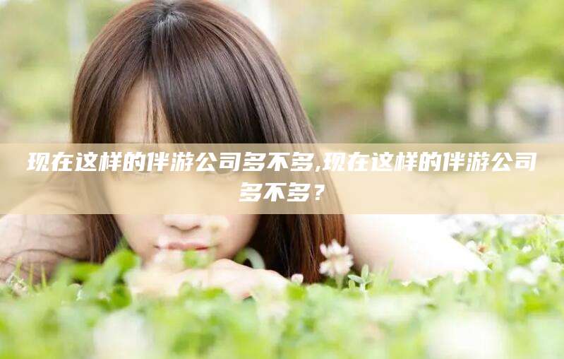 简阳现在这样的伴游公司多不多,现在这样的伴游公司多不多？