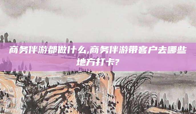 简阳商务伴游都做什么,商务伴游带客户去哪些地方打卡?