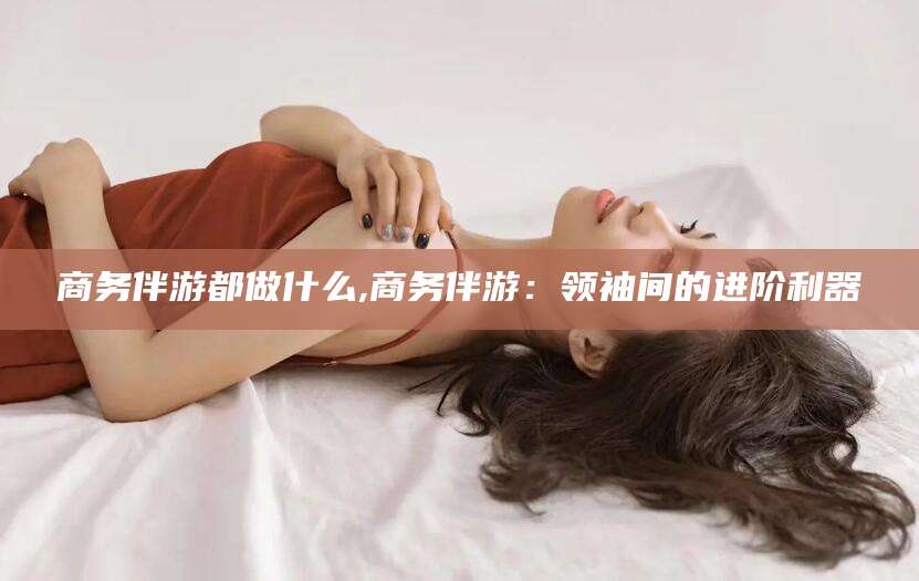 简阳商务伴游都做什么,商务伴游：领袖间的进阶利器