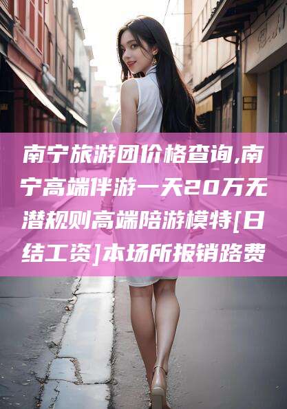 简阳南宁旅游团价格查询,南宁高端伴游一天20万无潜规则高端陪游模特[日结工资]本场所报销路费