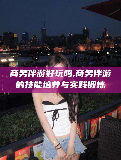 简阳商务伴游好玩吗,商务伴游的技能培养与实践锻炼